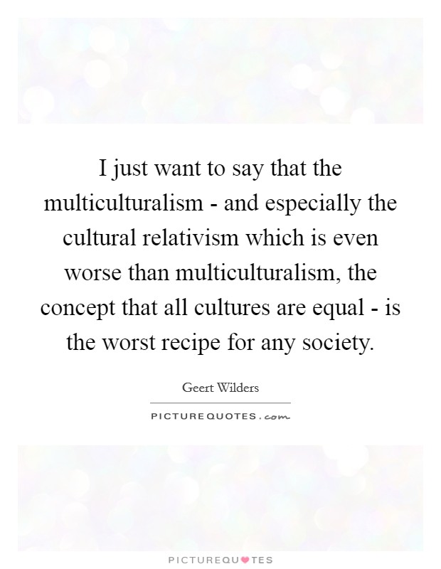 I just want to say that the multiculturalism - and especially the cultural relativism which is even worse than multiculturalism, the concept that all cultures are equal - is the worst recipe for any society. Picture Quote #1