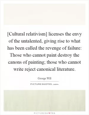 [Cultural relativism] licenses the envy of the untalented, giving rise to what has been called the revenge of failure: Those who cannot paint destroy the canons of painting; those who cannot write reject canonical literature Picture Quote #1