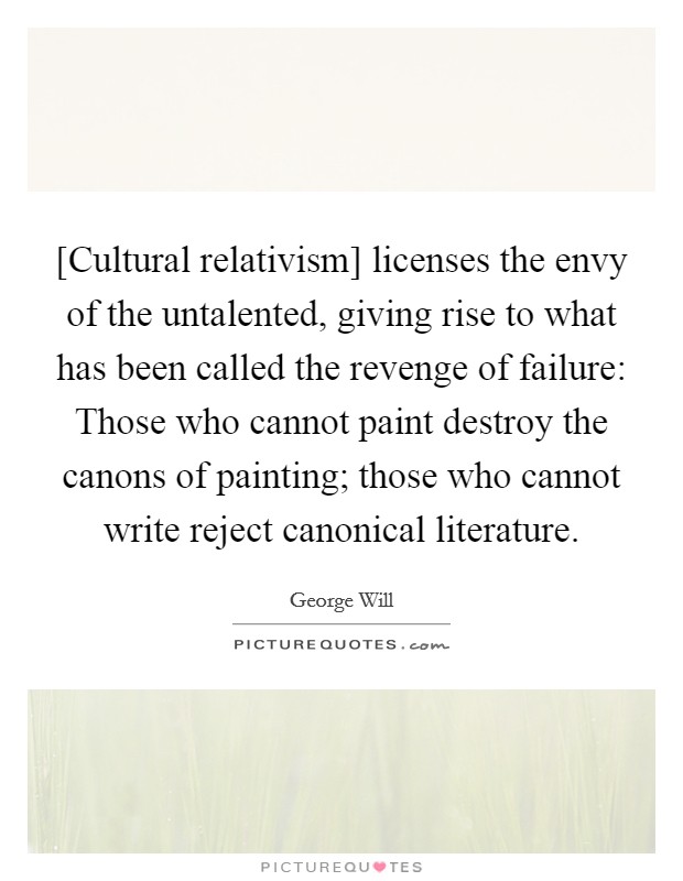 [Cultural relativism] licenses the envy of the untalented, giving rise to what has been called the revenge of failure: Those who cannot paint destroy the canons of painting; those who cannot write reject canonical literature. Picture Quote #1