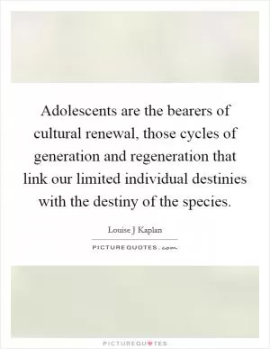 Adolescents are the bearers of cultural renewal, those cycles of generation and regeneration that link our limited individual destinies with the destiny of the species Picture Quote #1