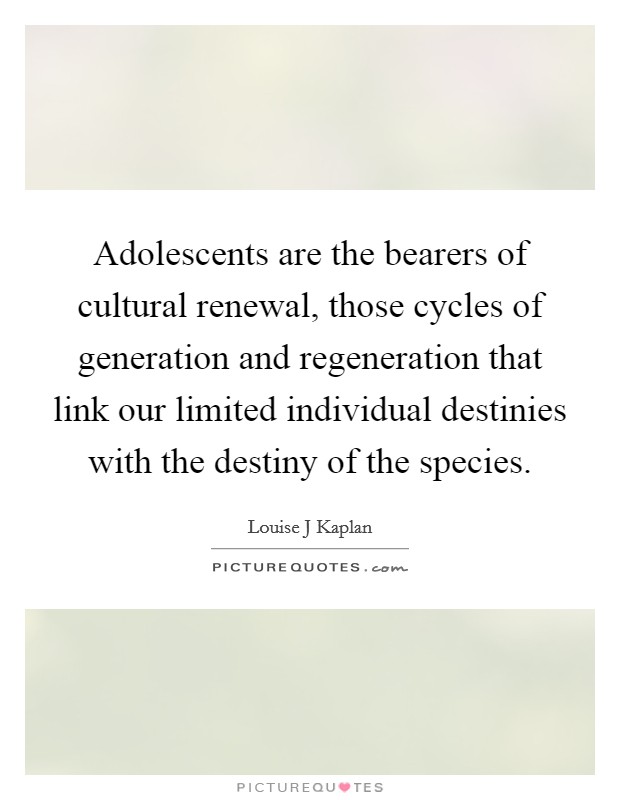 Adolescents are the bearers of cultural renewal, those cycles of generation and regeneration that link our limited individual destinies with the destiny of the species. Picture Quote #1
