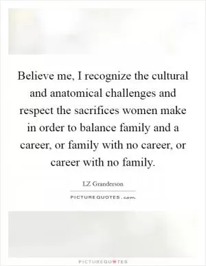 Believe me, I recognize the cultural and anatomical challenges and respect the sacrifices women make in order to balance family and a career, or family with no career, or career with no family Picture Quote #1