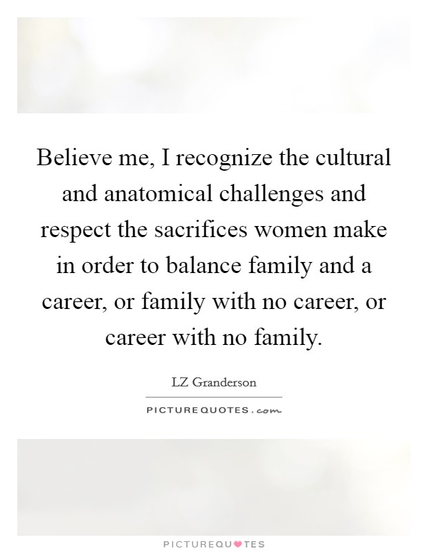 Believe me, I recognize the cultural and anatomical challenges and respect the sacrifices women make in order to balance family and a career, or family with no career, or career with no family. Picture Quote #1