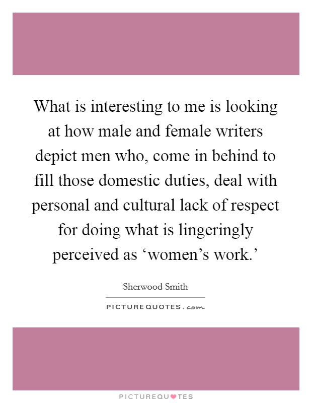 What is interesting to me is looking at how male and female writers depict men who, come in behind to fill those domestic duties, deal with personal and cultural lack of respect for doing what is lingeringly perceived as ‘women's work.' Picture Quote #1