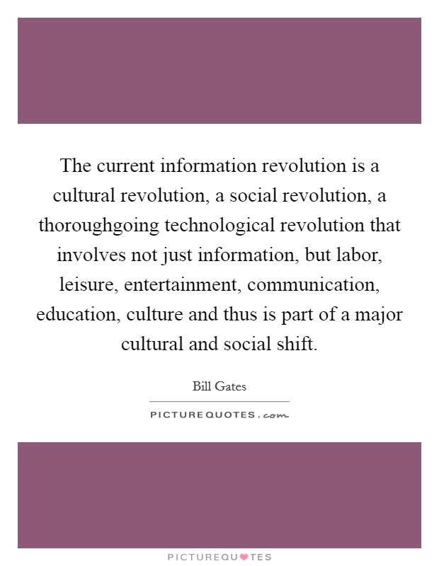 The current information revolution is a cultural revolution, a social revolution, a thoroughgoing technological revolution that involves not just information, but labor, leisure, entertainment, communication, education, culture and thus is part of a major cultural and social shift. Picture Quote #1