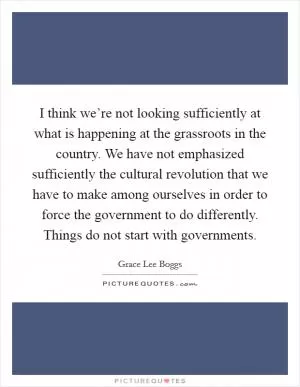 I think we’re not looking sufficiently at what is happening at the grassroots in the country. We have not emphasized sufficiently the cultural revolution that we have to make among ourselves in order to force the government to do differently. Things do not start with governments Picture Quote #1