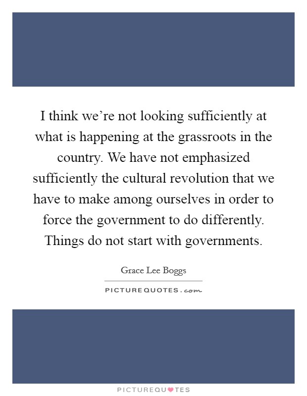 I think we're not looking sufficiently at what is happening at the grassroots in the country. We have not emphasized sufficiently the cultural revolution that we have to make among ourselves in order to force the government to do differently. Things do not start with governments. Picture Quote #1