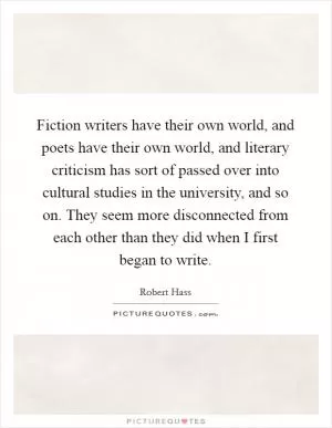 Fiction writers have their own world, and poets have their own world, and literary criticism has sort of passed over into cultural studies in the university, and so on. They seem more disconnected from each other than they did when I first began to write Picture Quote #1