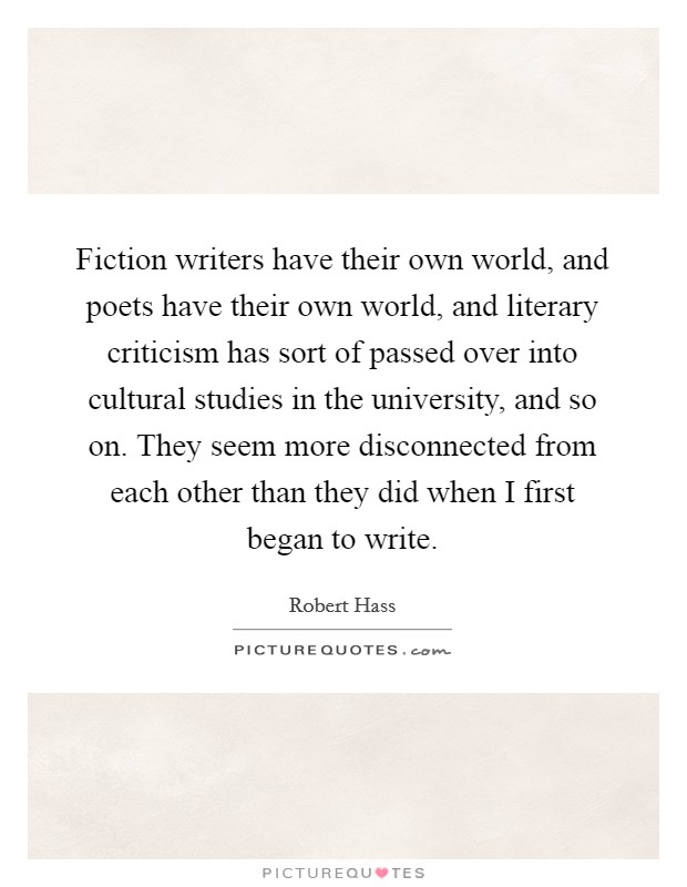 Fiction writers have their own world, and poets have their own world, and literary criticism has sort of passed over into cultural studies in the university, and so on. They seem more disconnected from each other than they did when I first began to write. Picture Quote #1