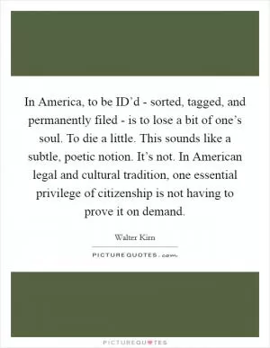 In America, to be ID’d - sorted, tagged, and permanently filed - is to lose a bit of one’s soul. To die a little. This sounds like a subtle, poetic notion. It’s not. In American legal and cultural tradition, one essential privilege of citizenship is not having to prove it on demand Picture Quote #1