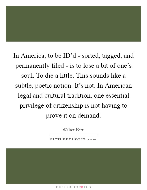 In America, to be ID'd - sorted, tagged, and permanently filed - is to lose a bit of one's soul. To die a little. This sounds like a subtle, poetic notion. It's not. In American legal and cultural tradition, one essential privilege of citizenship is not having to prove it on demand. Picture Quote #1