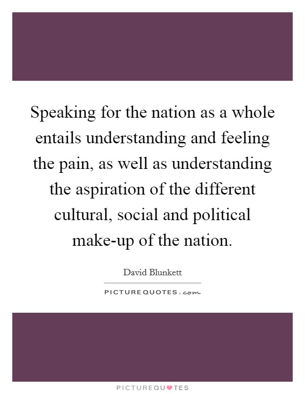 Speaking for the nation as a whole entails understanding and feeling the pain, as well as understanding the aspiration of the different cultural, social and political make-up of the nation. Picture Quote #1