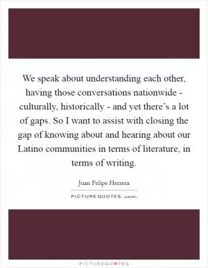 We speak about understanding each other, having those conversations nationwide - culturally, historically - and yet there’s a lot of gaps. So I want to assist with closing the gap of knowing about and hearing about our Latino communities in terms of literature, in terms of writing Picture Quote #1
