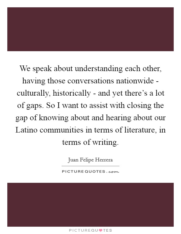 We speak about understanding each other, having those conversations nationwide - culturally, historically - and yet there's a lot of gaps. So I want to assist with closing the gap of knowing about and hearing about our Latino communities in terms of literature, in terms of writing. Picture Quote #1