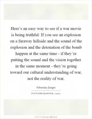 Here’s an easy way to see if a war movie is being truthful: If you see an explosion on a faraway hillside and the sound of the explosion and the detonation of the bomb happen at the same time - if they’re putting the sound and the vision together in the same moment - they’re going toward our cultural understanding of war, not the reality of war Picture Quote #1