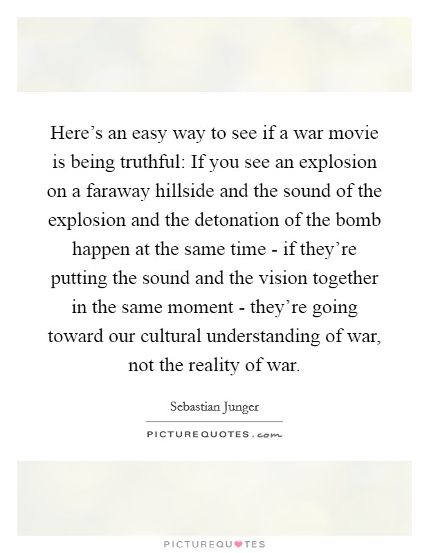 Here's an easy way to see if a war movie is being truthful: If you see an explosion on a faraway hillside and the sound of the explosion and the detonation of the bomb happen at the same time - if they're putting the sound and the vision together in the same moment - they're going toward our cultural understanding of war, not the reality of war. Picture Quote #1
