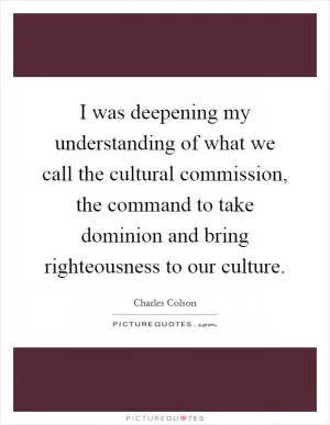 I was deepening my understanding of what we call the cultural commission, the command to take dominion and bring righteousness to our culture Picture Quote #1