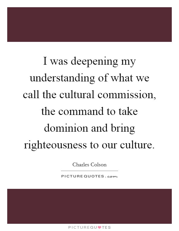 I was deepening my understanding of what we call the cultural commission, the command to take dominion and bring righteousness to our culture. Picture Quote #1