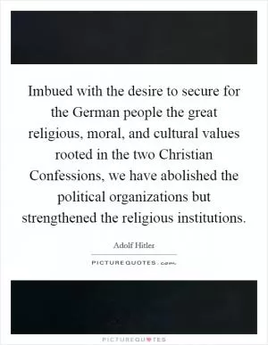 Imbued with the desire to secure for the German people the great religious, moral, and cultural values rooted in the two Christian Confessions, we have abolished the political organizations but strengthened the religious institutions Picture Quote #1