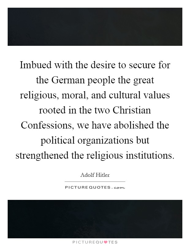Imbued with the desire to secure for the German people the great religious, moral, and cultural values rooted in the two Christian Confessions, we have abolished the political organizations but strengthened the religious institutions. Picture Quote #1