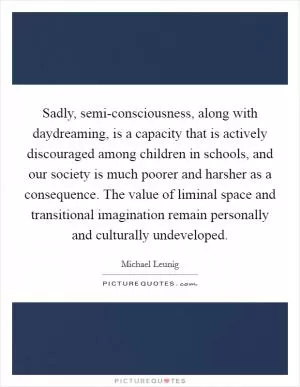 Sadly, semi-consciousness, along with daydreaming, is a capacity that is actively discouraged among children in schools, and our society is much poorer and harsher as a consequence. The value of liminal space and transitional imagination remain personally and culturally undeveloped Picture Quote #1