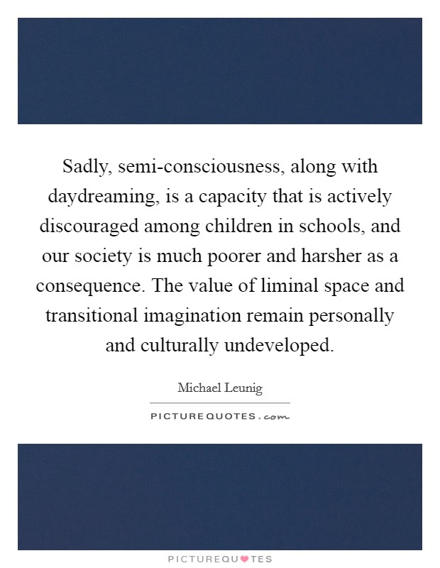 Sadly, semi-consciousness, along with daydreaming, is a capacity that is actively discouraged among children in schools, and our society is much poorer and harsher as a consequence. The value of liminal space and transitional imagination remain personally and culturally undeveloped. Picture Quote #1