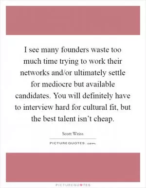 I see many founders waste too much time trying to work their networks and/or ultimately settle for mediocre but available candidates. You will definitely have to interview hard for cultural fit, but the best talent isn’t cheap Picture Quote #1