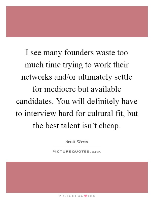 I see many founders waste too much time trying to work their networks and/or ultimately settle for mediocre but available candidates. You will definitely have to interview hard for cultural fit, but the best talent isn't cheap. Picture Quote #1