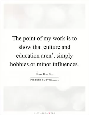 The point of my work is to show that culture and education aren’t simply hobbies or minor influences Picture Quote #1