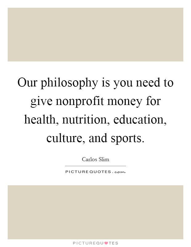 Our philosophy is you need to give nonprofit money for health, nutrition, education, culture, and sports. Picture Quote #1