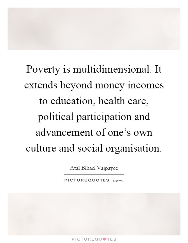 Poverty is multidimensional. It extends beyond money incomes to education, health care, political participation and advancement of one's own culture and social organisation. Picture Quote #1