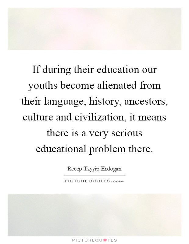 If during their education our youths become alienated from their language, history, ancestors, culture and civilization, it means there is a very serious educational problem there. Picture Quote #1