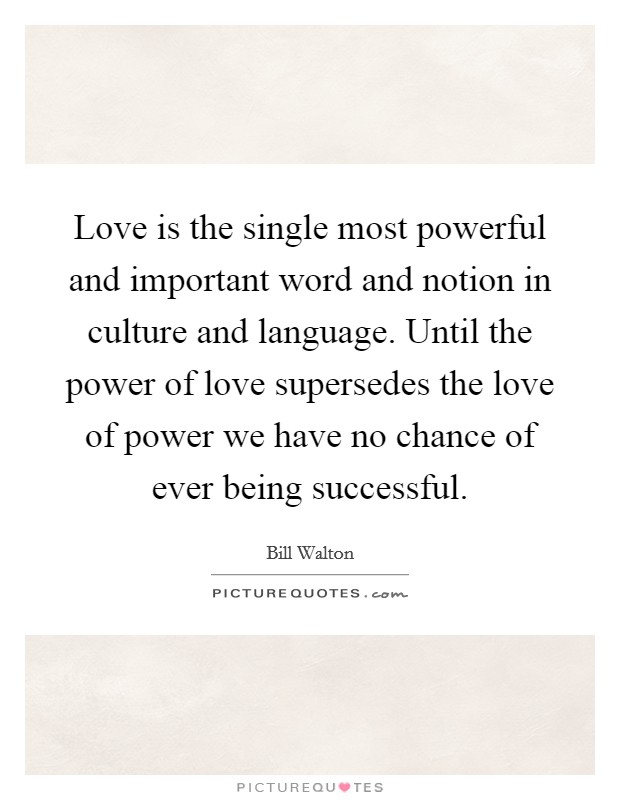 Love is the single most powerful and important word and notion in culture and language. Until the power of love supersedes the love of power we have no chance of ever being successful. Picture Quote #1