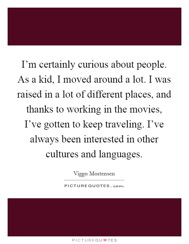 I'm certainly curious about people. As a kid, I moved around a lot. I was raised in a lot of different places, and thanks to working in the movies, I've gotten to keep traveling. I've always been interested in other cultures and languages. Picture Quote #1