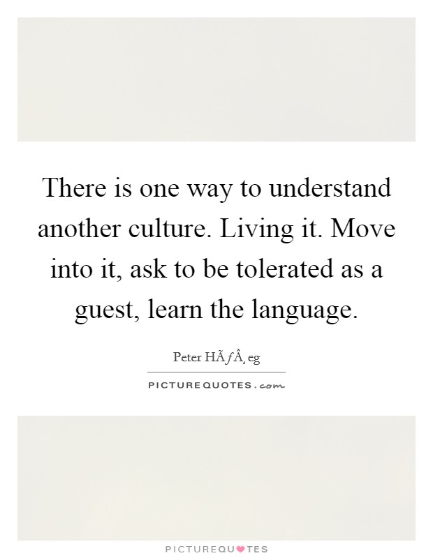 There is one way to understand another culture. Living it. Move into it, ask to be tolerated as a guest, learn the language. Picture Quote #1