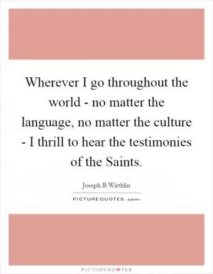 Wherever I go throughout the world - no matter the language, no matter the culture - I thrill to hear the testimonies of the Saints Picture Quote #1