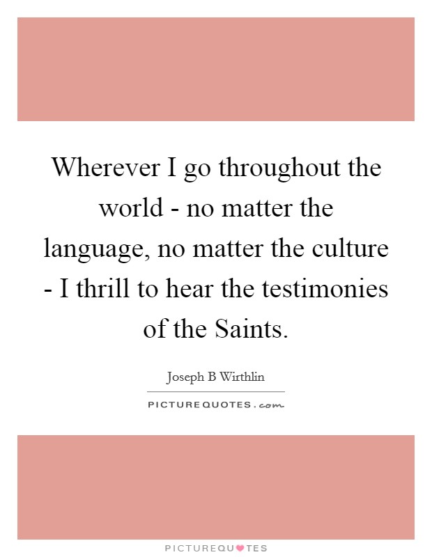 Wherever I go throughout the world - no matter the language, no matter the culture - I thrill to hear the testimonies of the Saints. Picture Quote #1
