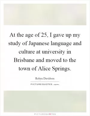 At the age of 25, I gave up my study of Japanese language and culture at university in Brisbane and moved to the town of Alice Springs Picture Quote #1