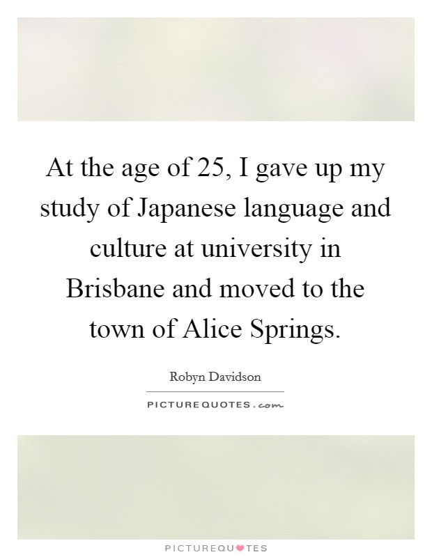 At the age of 25, I gave up my study of Japanese language and culture at university in Brisbane and moved to the town of Alice Springs. Picture Quote #1