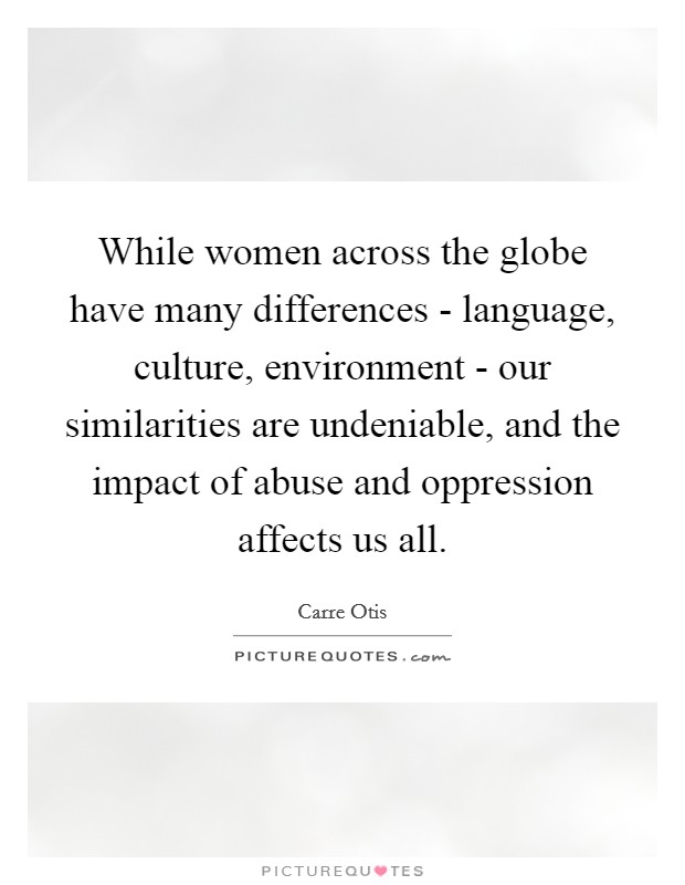 While women across the globe have many differences - language, culture, environment - our similarities are undeniable, and the impact of abuse and oppression affects us all. Picture Quote #1