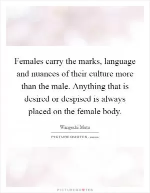 Females carry the marks, language and nuances of their culture more than the male. Anything that is desired or despised is always placed on the female body Picture Quote #1