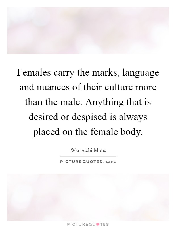 Females carry the marks, language and nuances of their culture more than the male. Anything that is desired or despised is always placed on the female body. Picture Quote #1