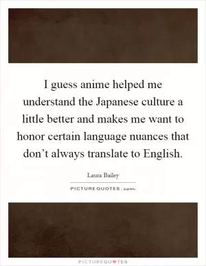 I guess anime helped me understand the Japanese culture a little better and makes me want to honor certain language nuances that don’t always translate to English Picture Quote #1