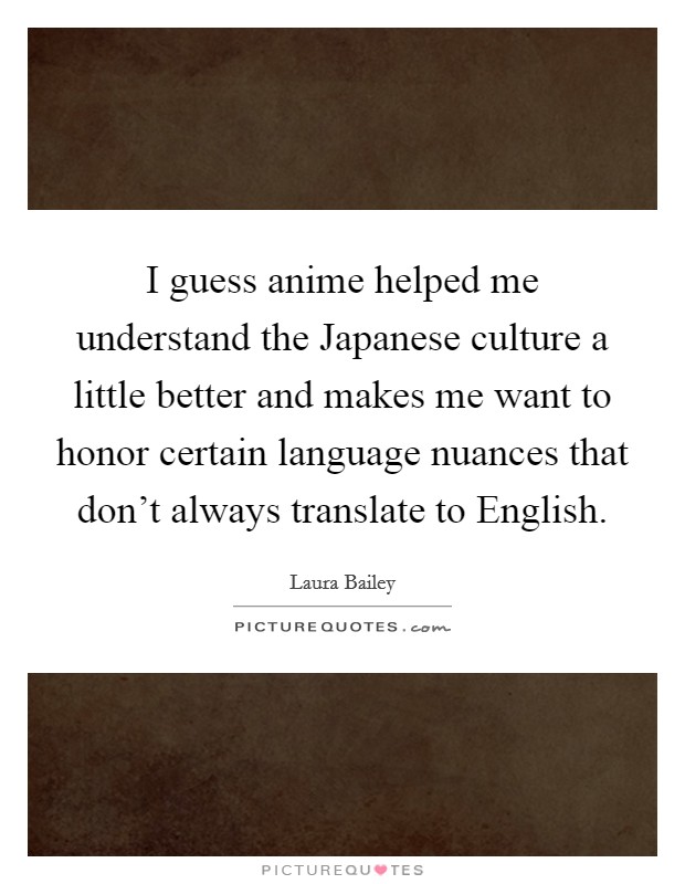 I guess anime helped me understand the Japanese culture a little better and makes me want to honor certain language nuances that don't always translate to English. Picture Quote #1
