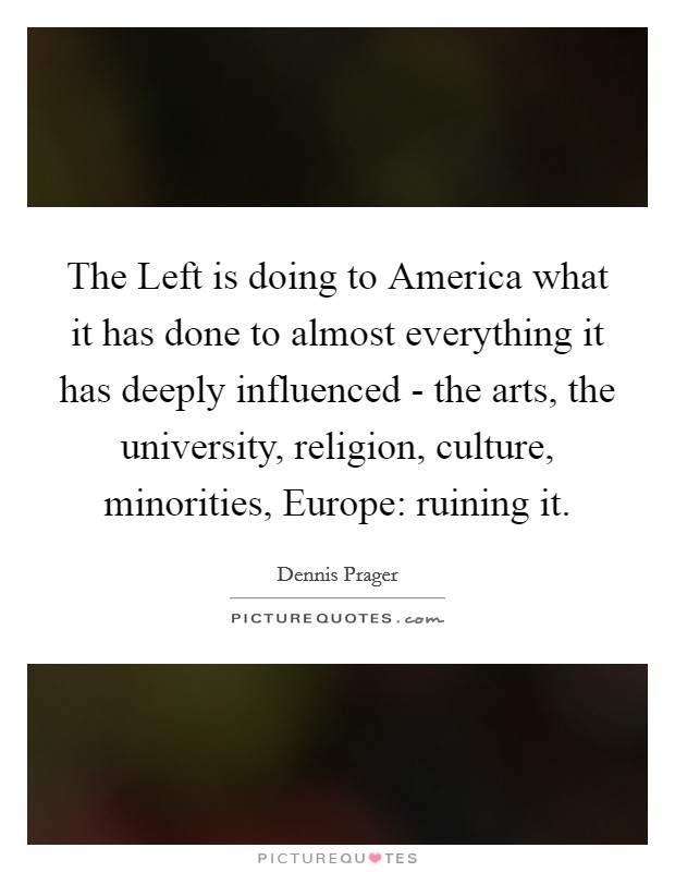 The Left is doing to America what it has done to almost everything it has deeply influenced - the arts, the university, religion, culture, minorities, Europe: ruining it. Picture Quote #1