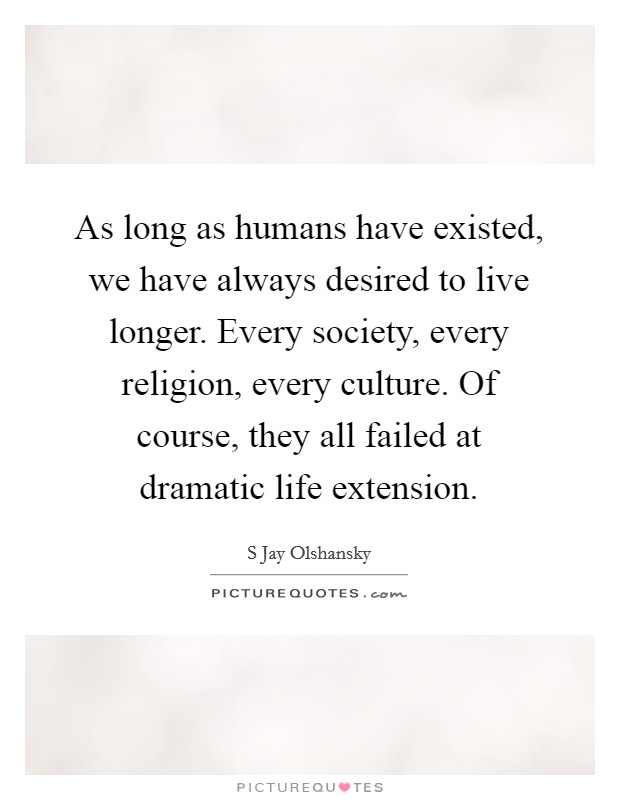 As long as humans have existed, we have always desired to live longer. Every society, every religion, every culture. Of course, they all failed at dramatic life extension. Picture Quote #1