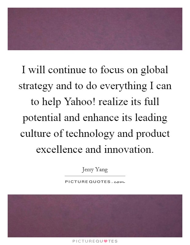 I will continue to focus on global strategy and to do everything I can to help Yahoo! realize its full potential and enhance its leading culture of technology and product excellence and innovation. Picture Quote #1