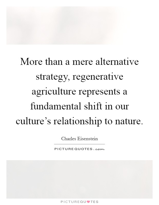 More than a mere alternative strategy, regenerative agriculture represents a fundamental shift in our culture's relationship to nature. Picture Quote #1