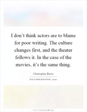 I don’t think actors are to blame for poor writing. The culture changes first, and the theater follows it. In the case of the movies, it’s the same thing Picture Quote #1