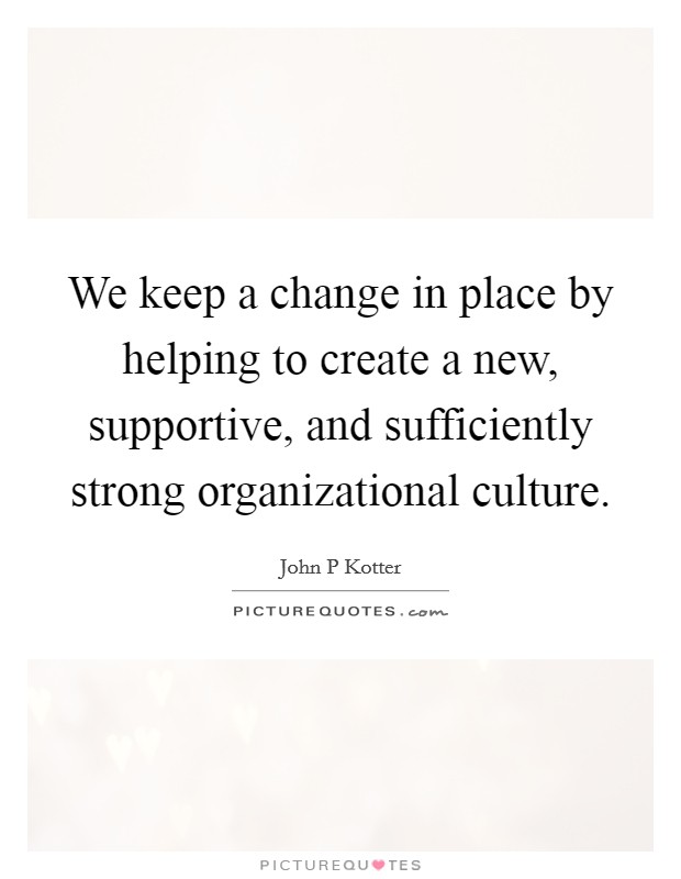 We keep a change in place by helping to create a new, supportive, and sufficiently strong organizational culture. Picture Quote #1
